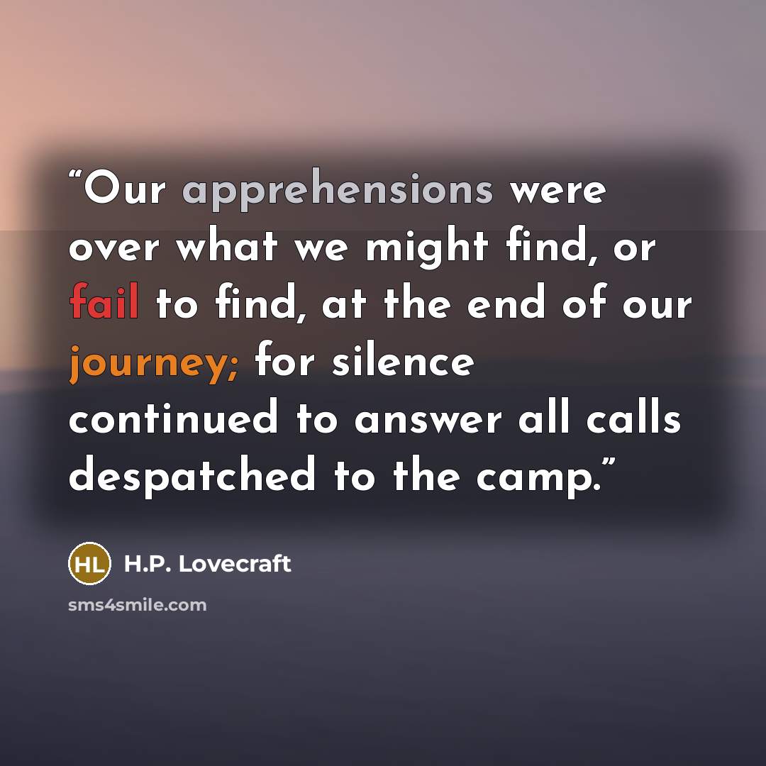 “Our apprehensions were over what we might find, or fail to find, at the end of our journey; for silence continued to answer all calls despatched to the camp.” quote by H.P. Lovecraft