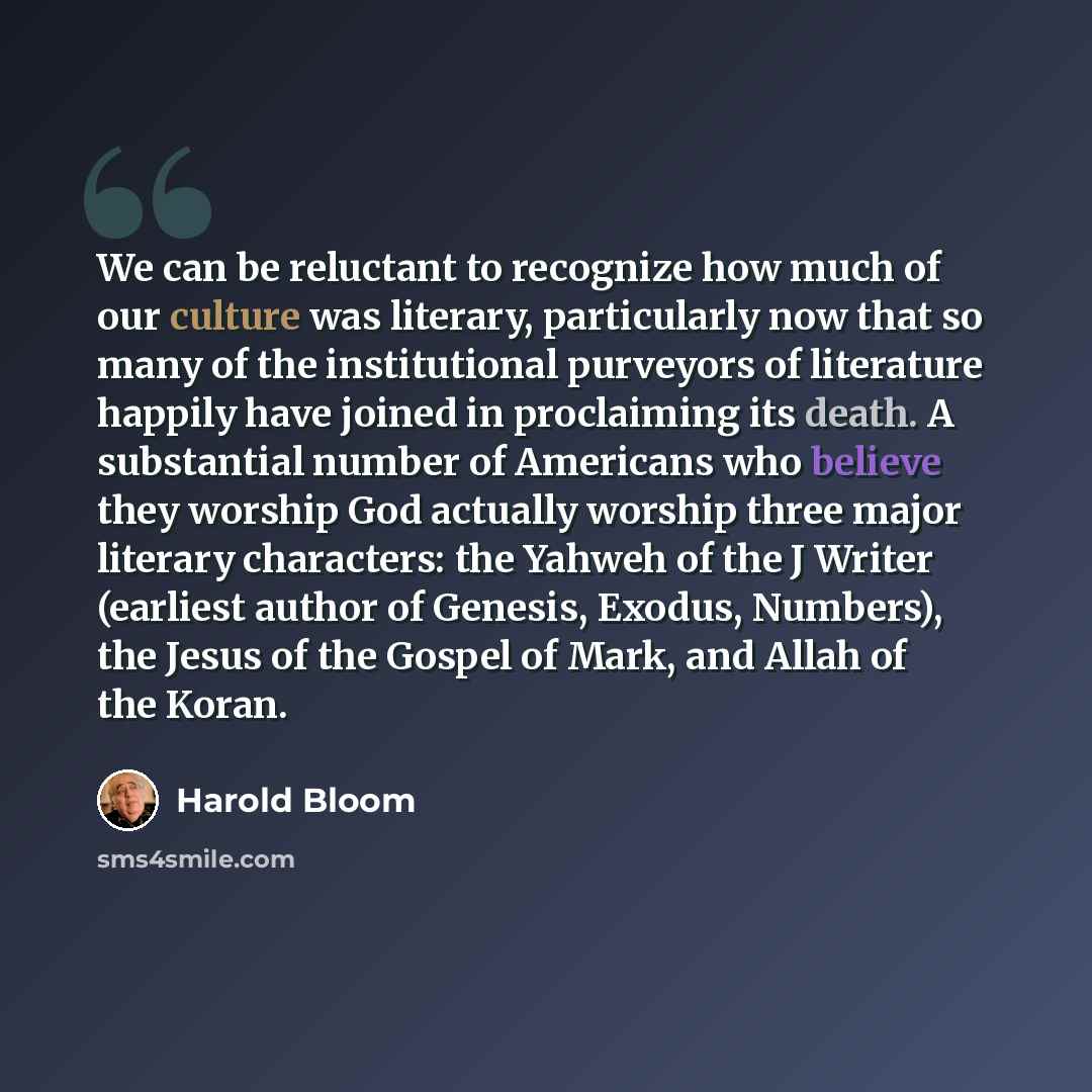 “We can be reluctant to recognize how much of our culture was literary, particularly now that so many of the institutional purveyors of literature happily have joined in proclaiming its death. A substantial number of Americans who believe they worship God actually worship three major literary…” quote by Harold Bloom