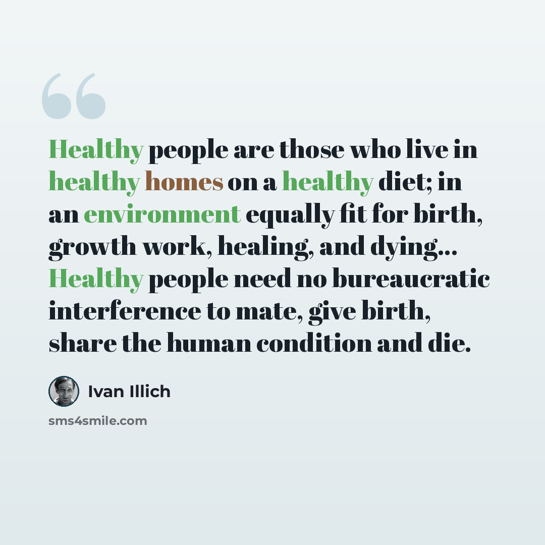 “Healthy people are those who live in healthy homes on a healthy diet; in an environment equally fit for birth, growth work, healing, and dying... Healthy people need no bureaucratic interference to mate, give birth, share the human condition and die.” quote by Ivan Illich