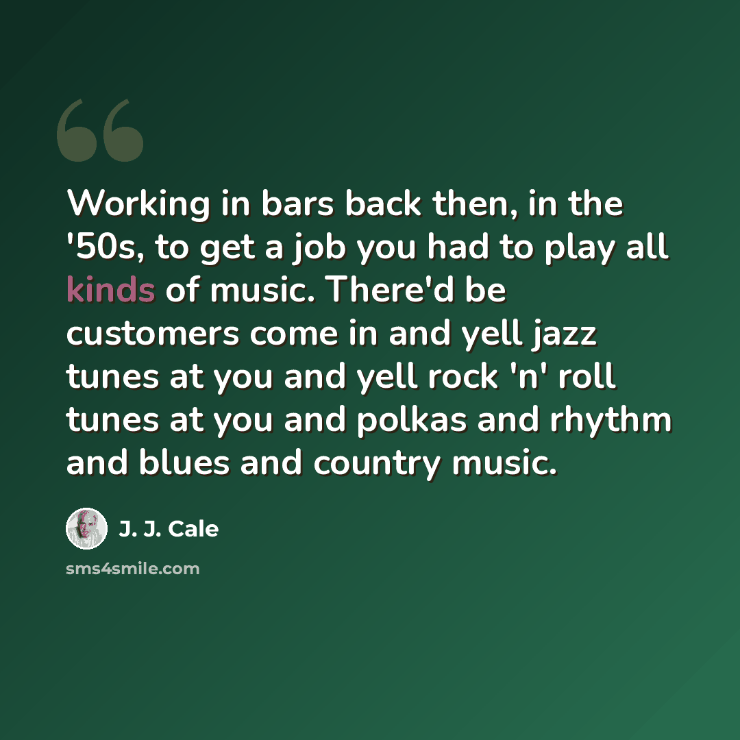 “Working in bars back then, in the '50s, to get a job you had to play all kinds of music. There'd be customers come in and yell jazz tunes at you and yell rock 'n' roll tunes at you and polkas and rhythm and blues and country music.” quote by J. J. Cale