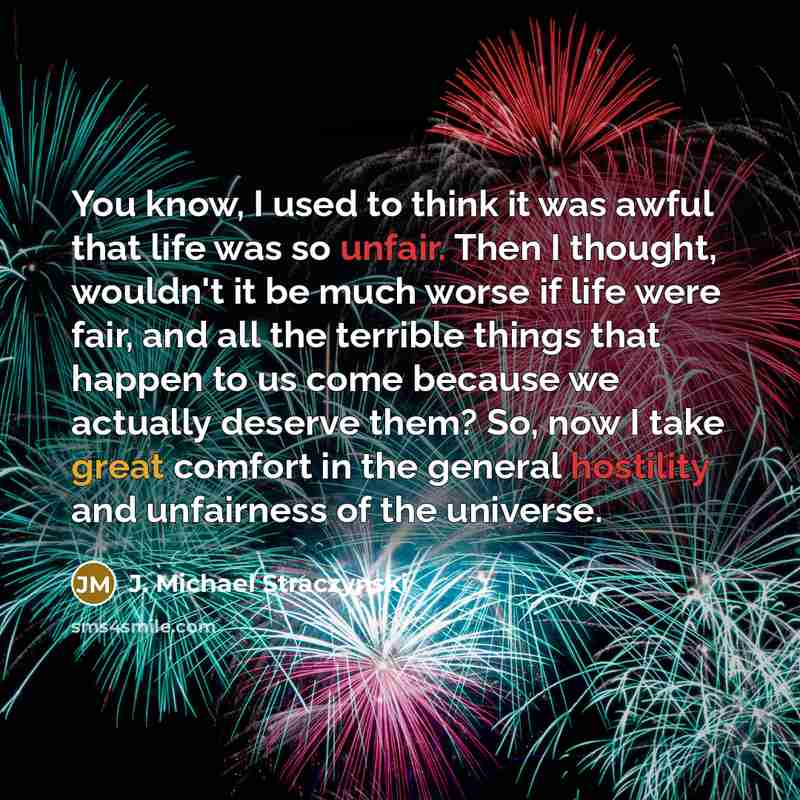 “You know, I used to think it was awful that life was so unfair. Then I thought, wouldn't it be much worse if life were fair, and all the terrible things that happen to us come because we actually deserve them? So, now I take great comfort in the general hostility and unfairness of the universe.” quote by J. Michael Straczynski