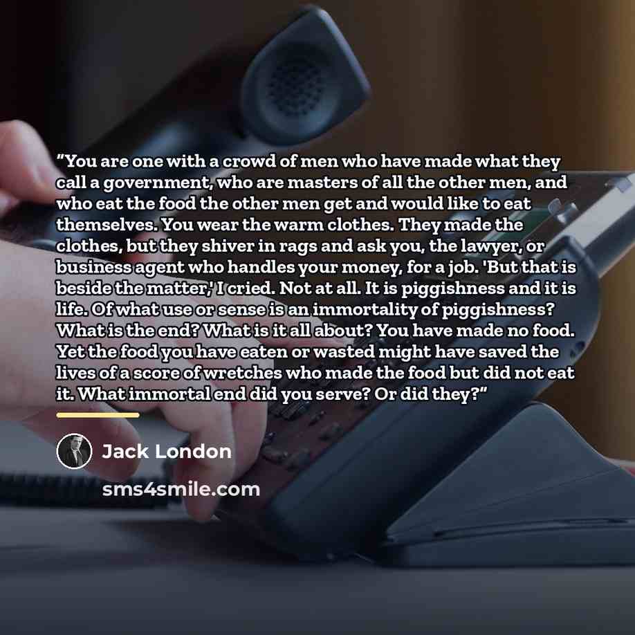 “You are one with a crowd of men who have made what they call a government, who are masters of all the other men, and who eat the food the other men get and would like to eat themselves. You wear the warm clothes. They made the clothes, but they shiver in rags and ask you, the lawyer, or business…” quote by Jack London