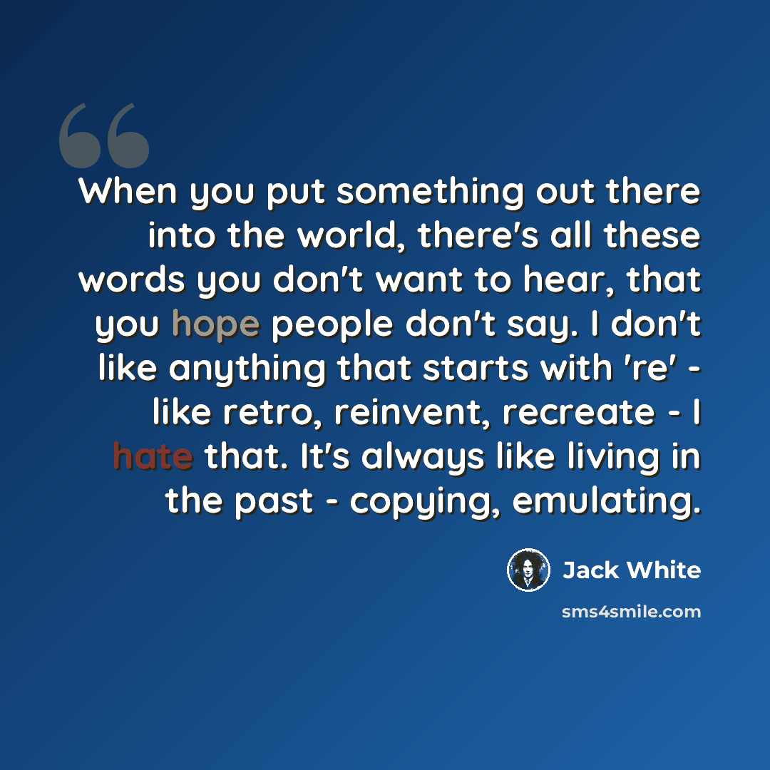 “When you put something out there into the world, there's all these words you don't want to hear, that you hope people don't say. I don't like anything that starts with 're' - like retro, reinvent, recreate - I hate that. It's always like living in the past - copying, emulating.” quote by Jack White