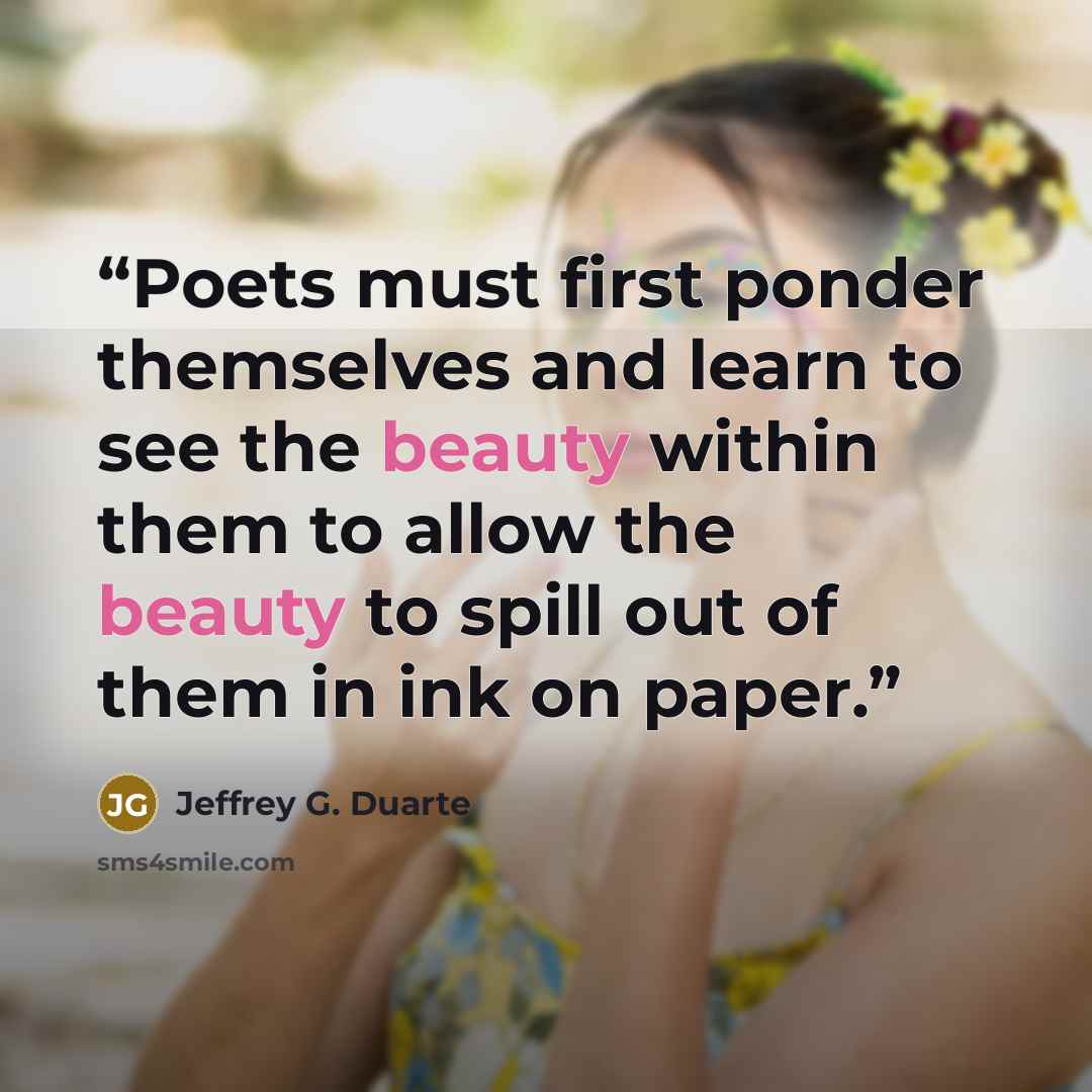 “Poets must first ponder themselves and learn to see the beauty within them to allow the beauty to spill out of them in ink on paper.” quote by Jeffrey G. Duarte