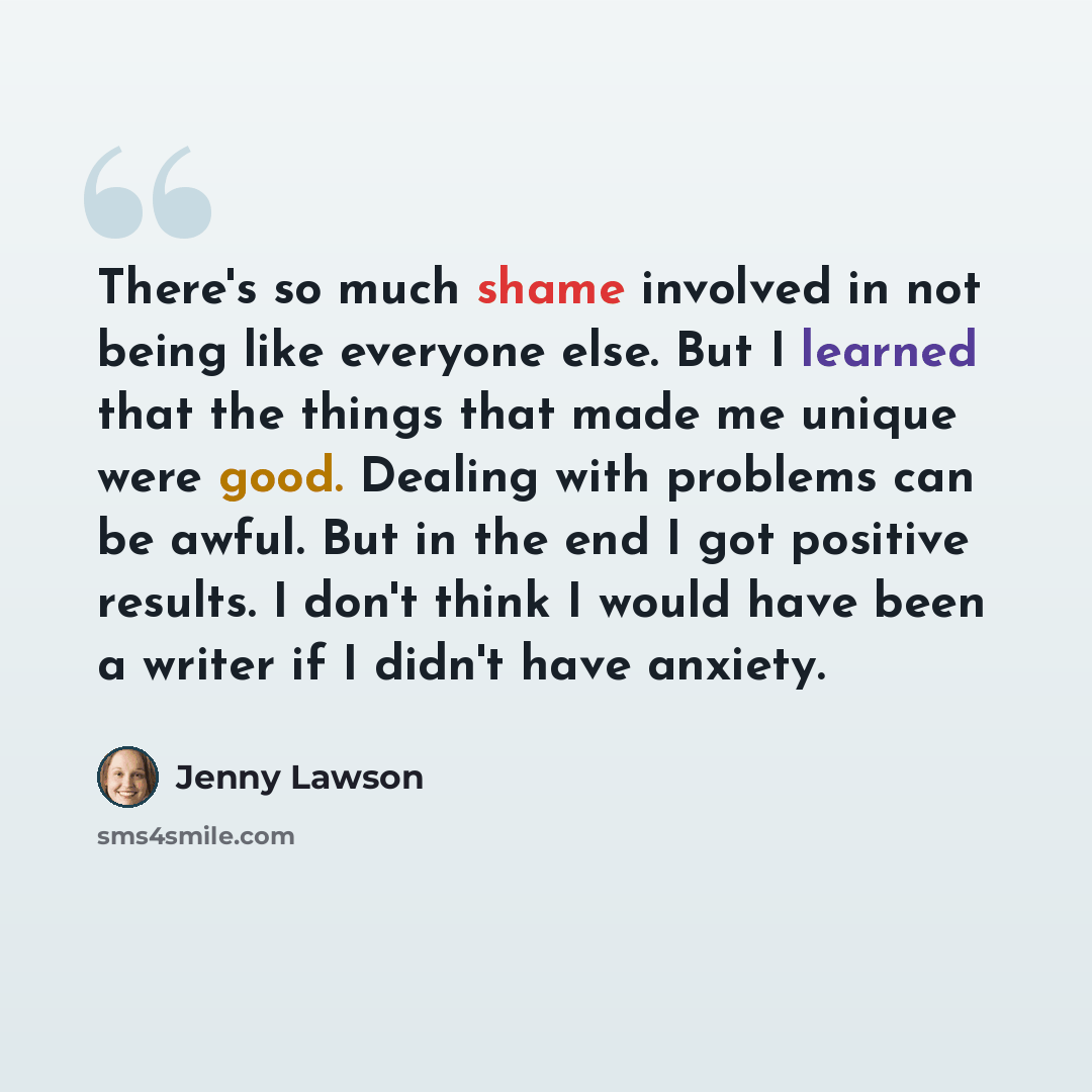 “There's so much shame involved in not being like everyone else. But I learned that the things that made me unique were good. Dealing with problems can be awful. But in the end I got positive results. I don't think I would have been a writer if I didn't have anxiety.” quote by Jenny Lawson