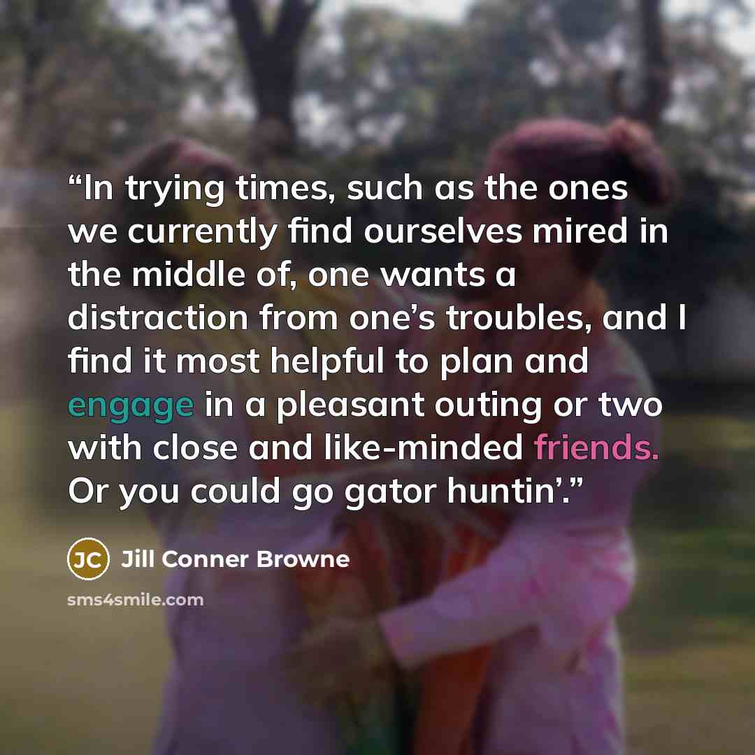 “In trying times, such as the ones we currently find ourselves mired in the middle of, one wants a distraction from one’s troubles, and I find it most helpful to plan and engage in a pleasant outing or two with close and like-minded friends. Or you could go gator huntin’.” quote by Jill Conner Browne