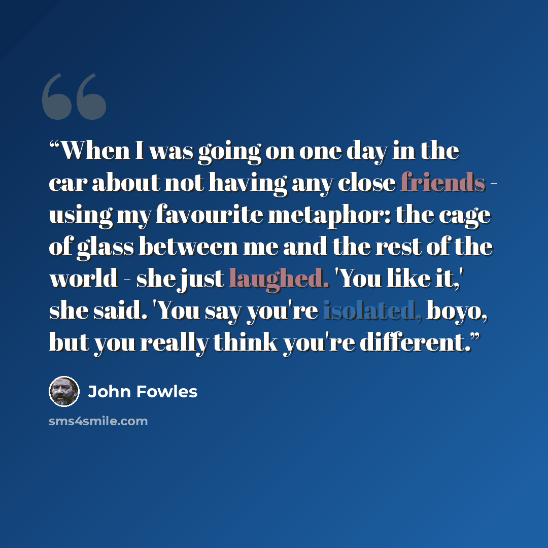 “When I was going on one day in the car about not having any close friends - using my favourite metaphor: the cage of glass between me and the rest of the world - she just laughed. 'You like it,' she said. 'You say you're isolated, boyo, but you really think you're different.” quote by John Fowles