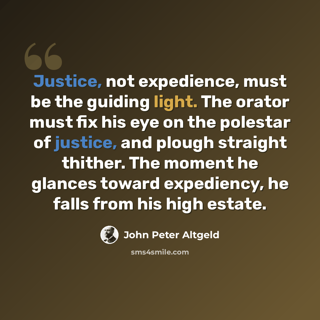 “Justice, not expedience, must be the guiding light. The orator must fix his eye on the polestar of justice, and plough straight thither. The moment he glances toward expediency, he falls from his high estate.” quote by John Peter Altgeld