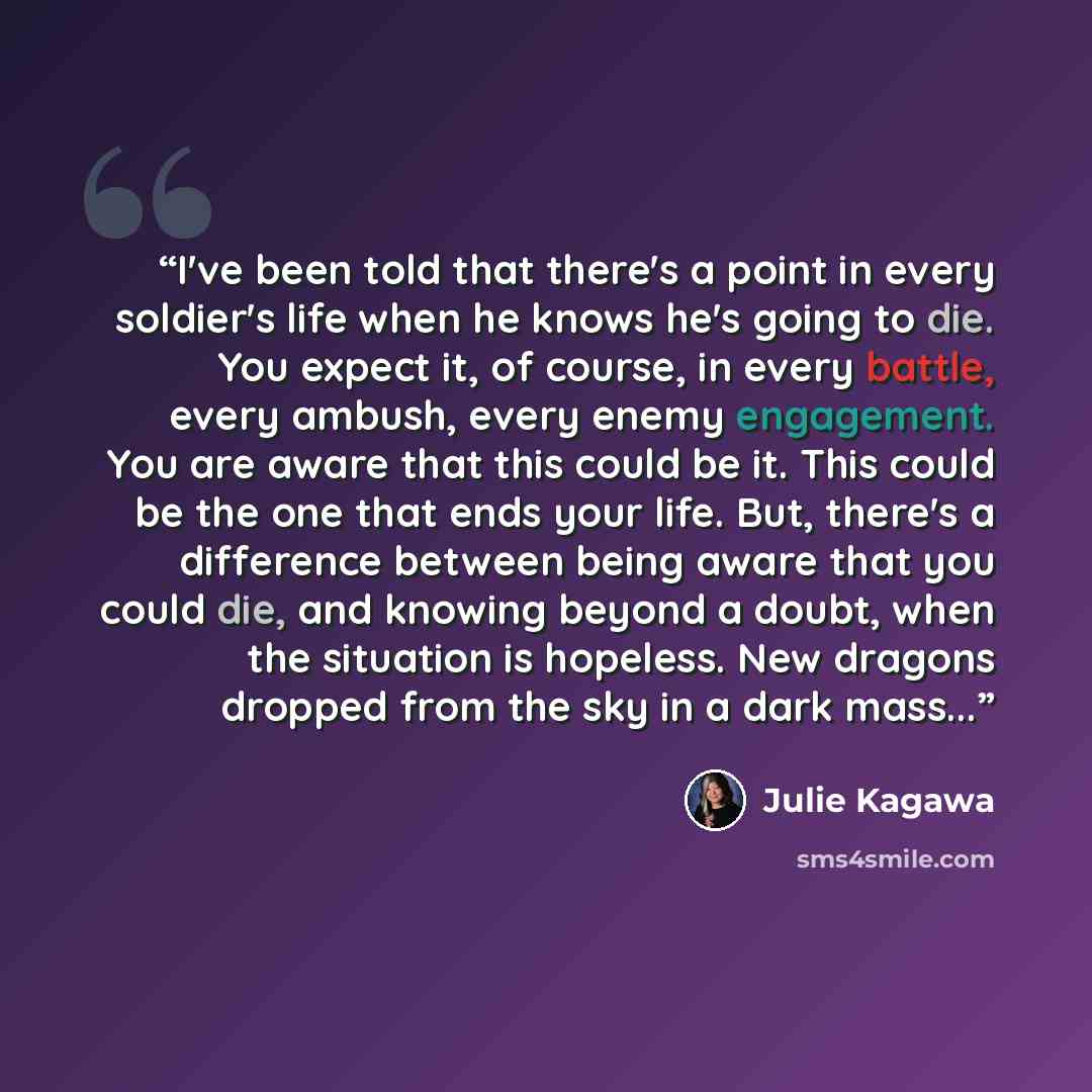 “I've been told that there's a point in every soldier's life when he knows he's going to die. You expect it, of course, in every battle, every ambush, every enemy engagement. You are aware that this could be it. This could be the one that ends your life. But, there's a difference between being…” quote by Julie Kagawa