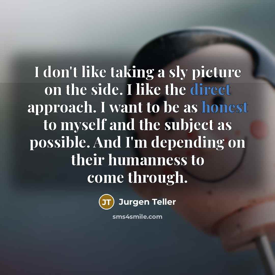 “I don't like taking a sly picture on the side. I like the direct approach. I want to be as honest to myself and the subject as possible. And I'm depending on their humanness to come through.” quote by Jurgen Teller