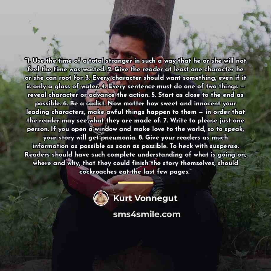 “1. Use the time of a total stranger in such a way that he or she will not feel the time was wasted. 2. Give the reader at least one character he or she can root for. 3. Every character should want something, even if it is only a glass of water. 4. Every sentence must do one of two things — reveal…” quote by Kurt Vonnegut