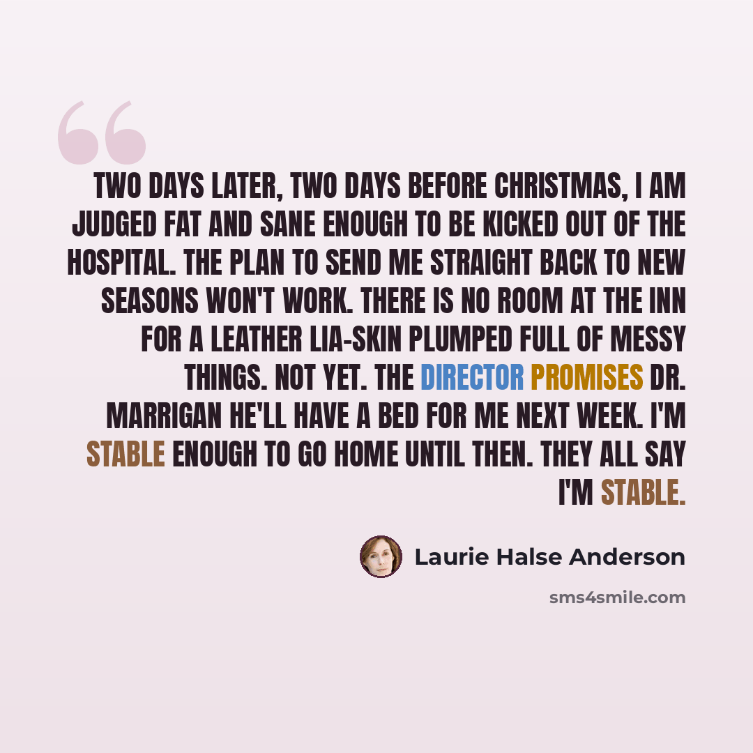 “Two days later, two days before Christmas, I am judged fat and sane enough to be kicked out of the hospital. The plan to send me straight back to New Seasons won't work. There is no room at the inn for a leather Lia-skin plumped full of messy things. Not yet. The director promises Dr. Marrigan…” quote by Laurie Halse Anderson