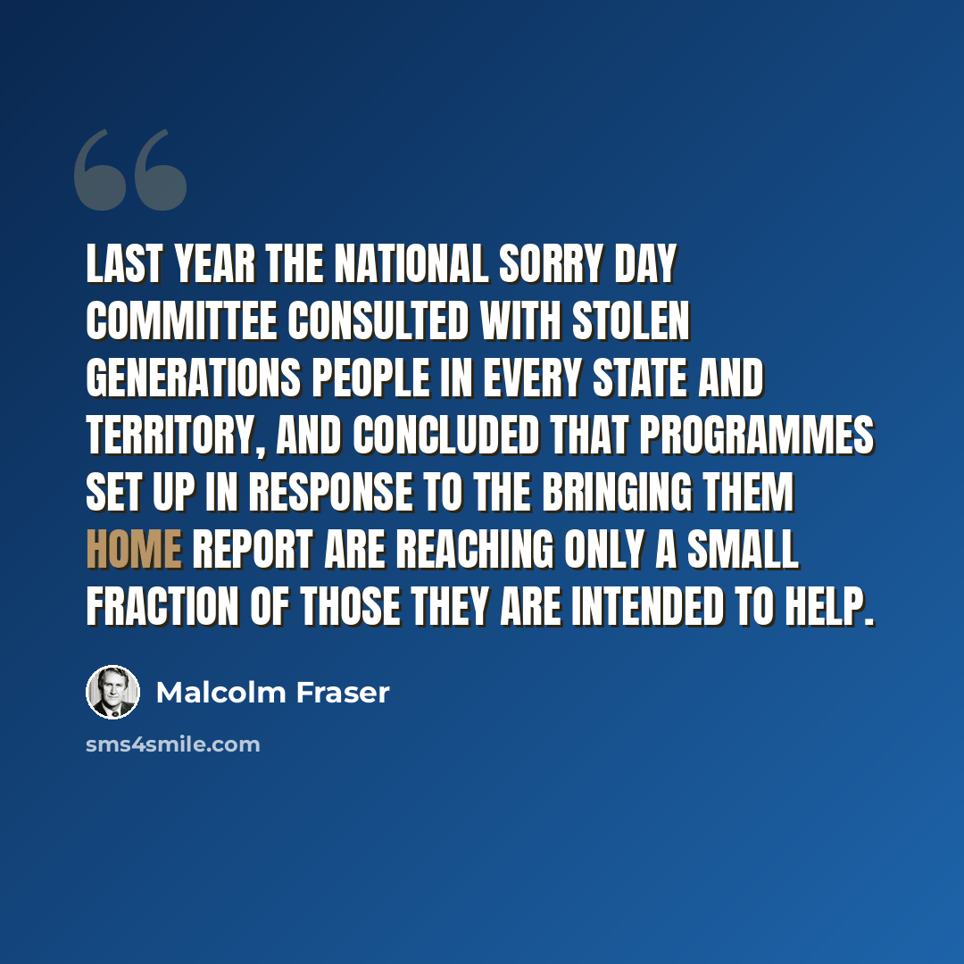 “Last year the National Sorry Day Committee consulted with stolen generations people in every State and Territory, and concluded that programmes set up in response to the Bringing Them Home Report are reaching only a small fraction of those they are intended to help.” quote by Malcolm Fraser