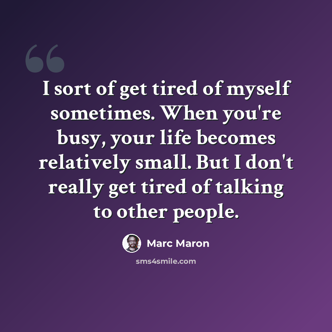 “I sort of get tired of myself sometimes. When you're busy, your life becomes relatively small. But I don't really get tired of talking to other people.” quote by Marc Maron