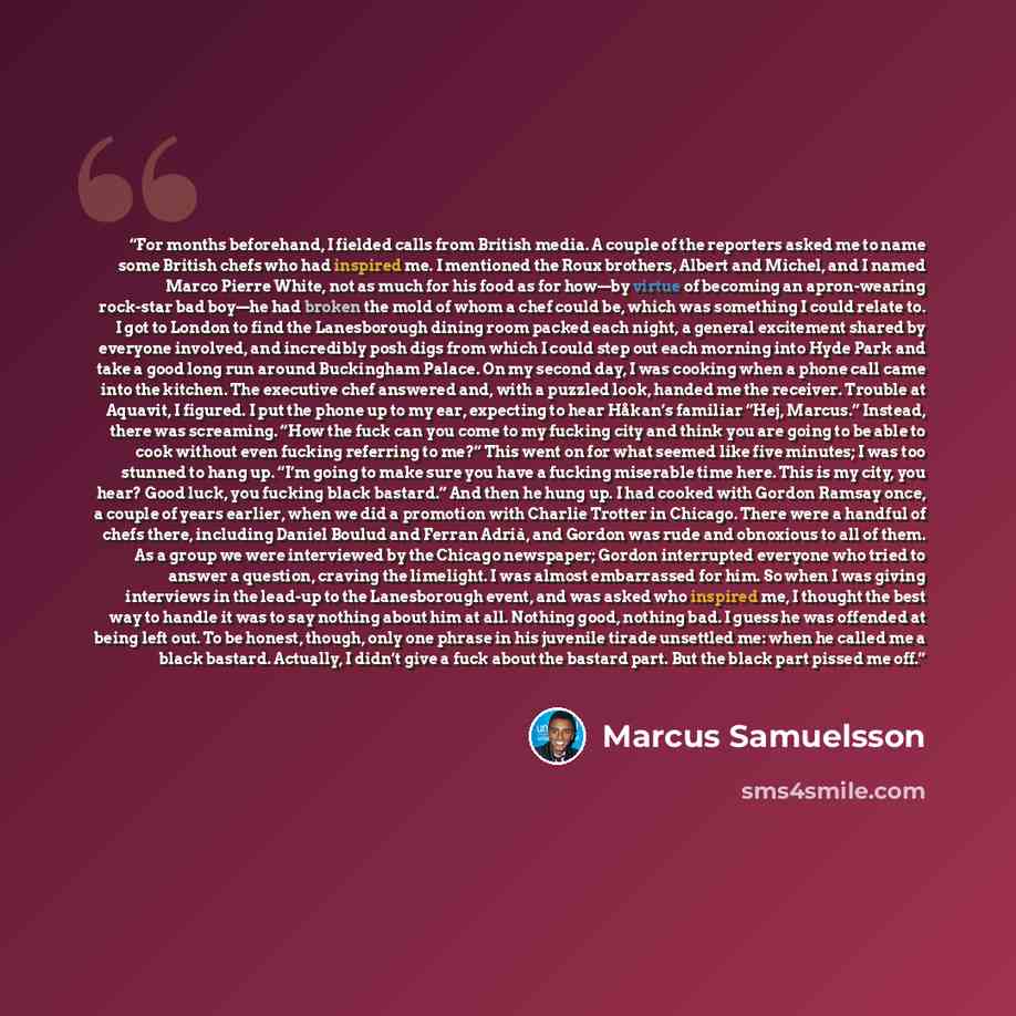 “For months beforehand, I fielded calls from British media. A couple of the reporters asked me to name some British chefs who had inspired me. I mentioned the Roux brothers, Albert and Michel, and I named Marco Pierre White, not as much for his food as for how—by virtue of becoming an apron-wearing…” quote by Marcus Samuelsson