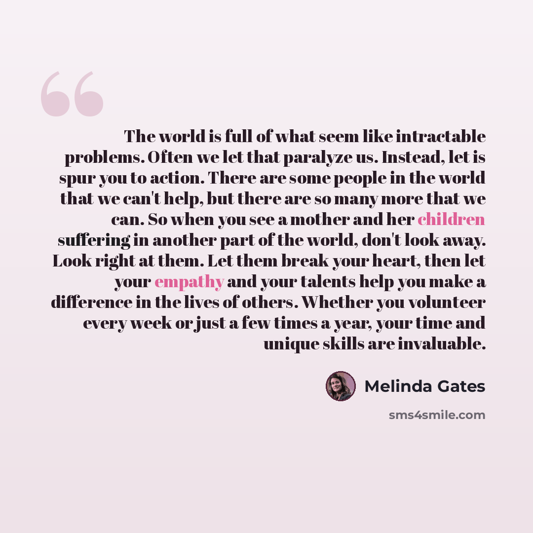 “The world is full of what seem like intractable problems. Often we let that paralyze us. Instead, let is spur you to action. There are some people in the world that we can't help, but there are so many more that we can. So when you see a mother and her children suffering in another part of the…” quote by Melinda Gates
