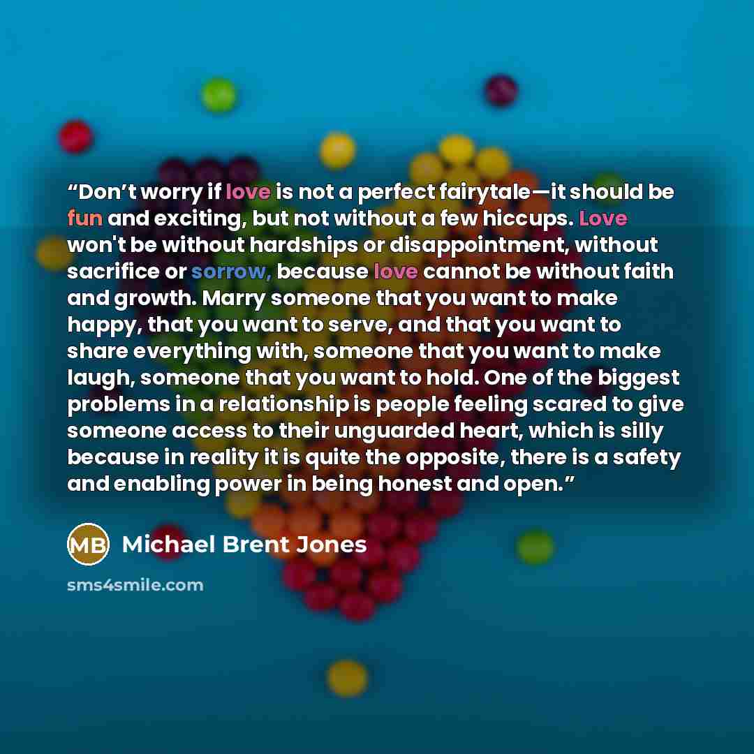 “Don’t worry if love is not a perfect fairytale—it should be fun and exciting, but not without a few hiccups. Love won't be without hardships or disappointment, without sacrifice or sorrow, because love cannot be without faith and growth. Marry someone that you want to make happy, that you want to…” quote by Michael Brent Jones