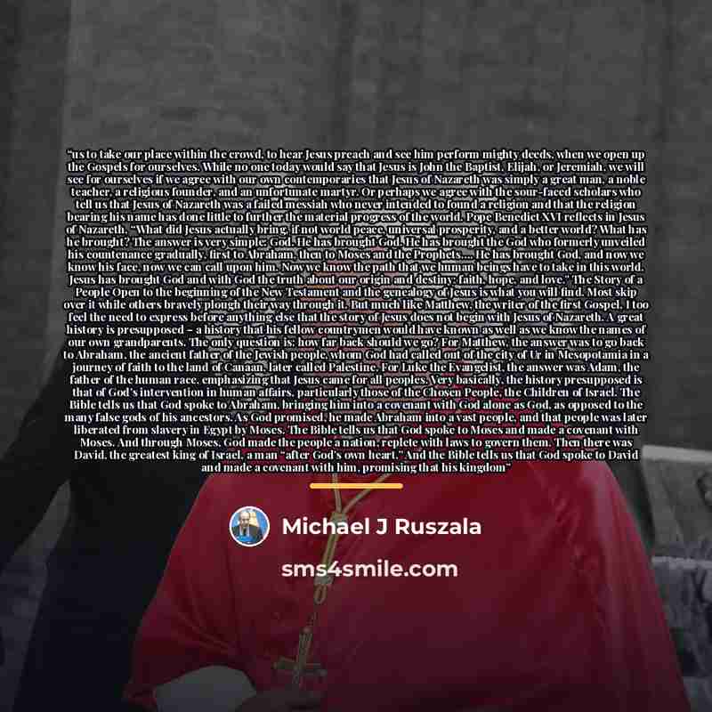 “us to take our place within the crowd, to hear Jesus preach and see him perform mighty deeds, when we open up the Gospels for ourselves. While no one today would say that Jesus is John the Baptist, Elijah, or Jeremiah, we will see for ourselves if we agree with our own contemporaries that Jesus of…” quote by Michael J Ruszala