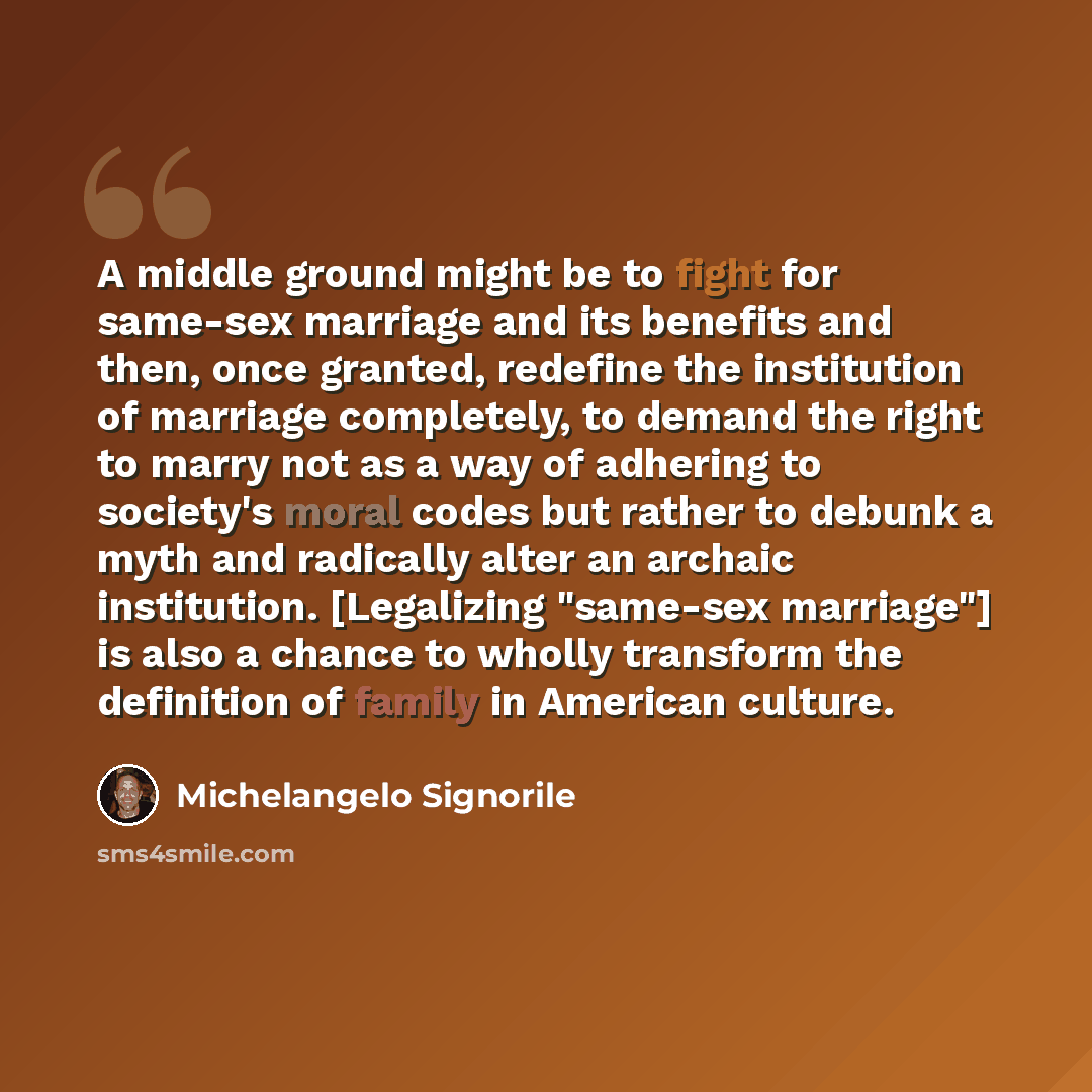 “A middle ground might be to fight for same-sex marriage and its benefits and then, once granted, redefine the institution of marriage completely, to demand the right to marry not as a way of adhering to society's moral codes but rather to debunk a myth and radically alter an archaic institution…” quote by Michelangelo Signorile