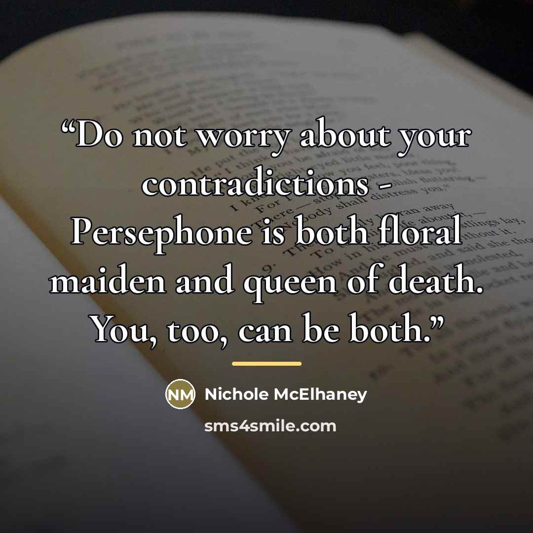 “Do not worry about your contradictions - Persephone is both floral maiden and queen of death. You, too, can be both.” quote by Nichole McElhaney