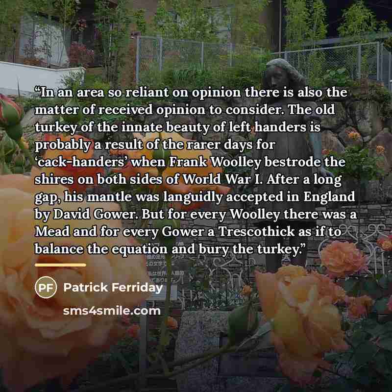 “In an area so reliant on opinion there is also the matter of received opinion to consider. The old turkey of the innate beauty of left handers is probably a result of the rarer days for ‘cack-handers’ when Frank Woolley bestrode the shires on both sides of World War I. After a long gap, his mantle…” quote by Patrick Ferriday