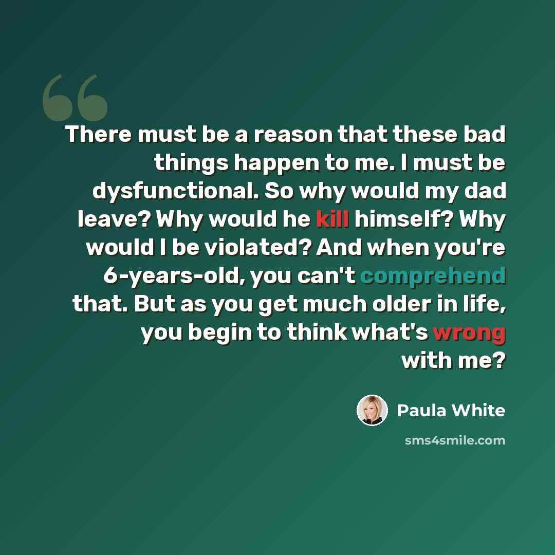 “There must be a reason that these bad things happen to me. I must be dysfunctional. So why would my dad leave? Why would he kill himself? Why would I be violated? And when you're 6-years-old, you can't comprehend that. But as you get much older in life, you begin to think what's wrong with me?” quote by Paula White