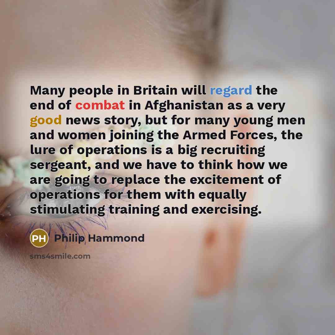 “Many people in Britain will regard the end of combat in Afghanistan as a very good news story, but for many young men and women joining the Armed Forces, the lure of operations is a big recruiting sergeant, and we have to think how we are going to replace the excitement of operations for them with…” quote by Philip Hammond