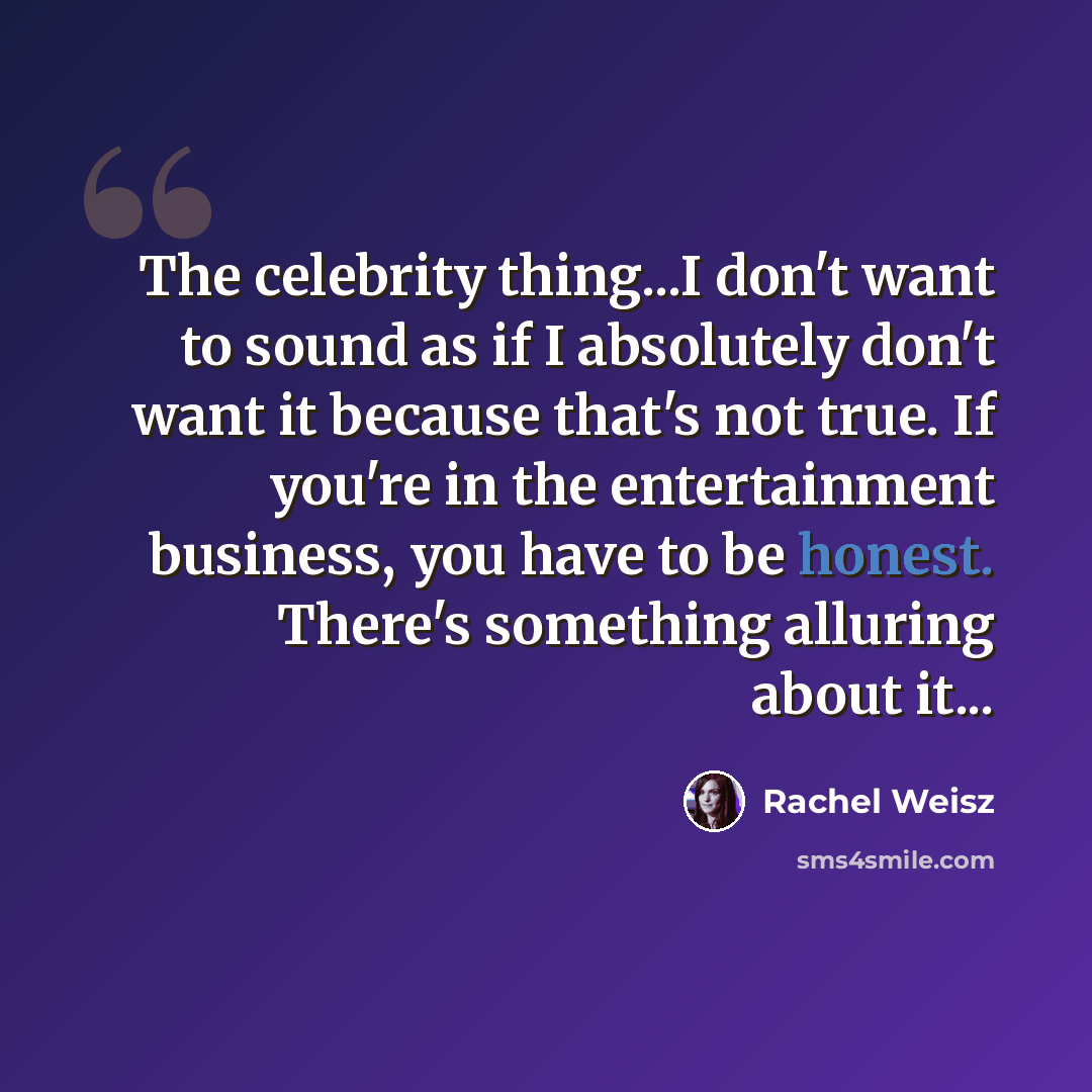 “The celebrity thing...I don't want to sound as if I absolutely don't want it because that's not true. If you're in the entertainment business, you have to be honest. There's something alluring about it...” quote by Rachel Weisz