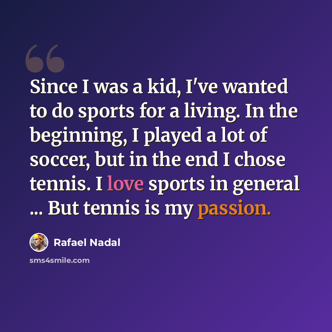 “Since I was a kid, I've wanted to do sports for a living. In the beginning, I played a lot of soccer, but in the end I chose tennis. I love sports in general ... But tennis is my passion.” quote by Rafael Nadal
