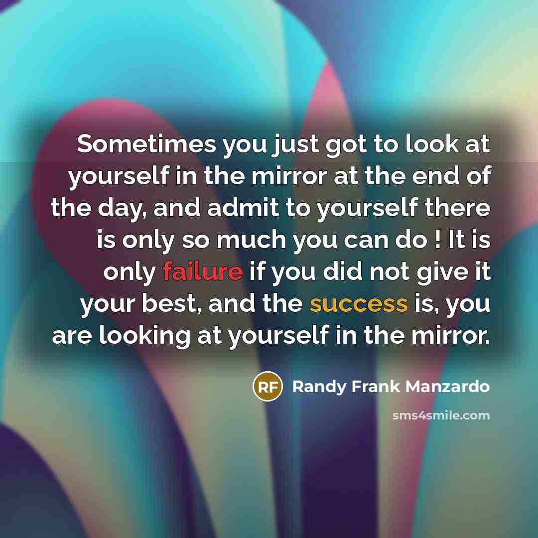 “Sometimes you just got to look at yourself in the mirror at the end of the day, and admit to yourself there is only so much you can do ! It is only failure if you did not give it your best, and the success is, you are looking at yourself in the mirror.” quote by Randy Frank Manzardo