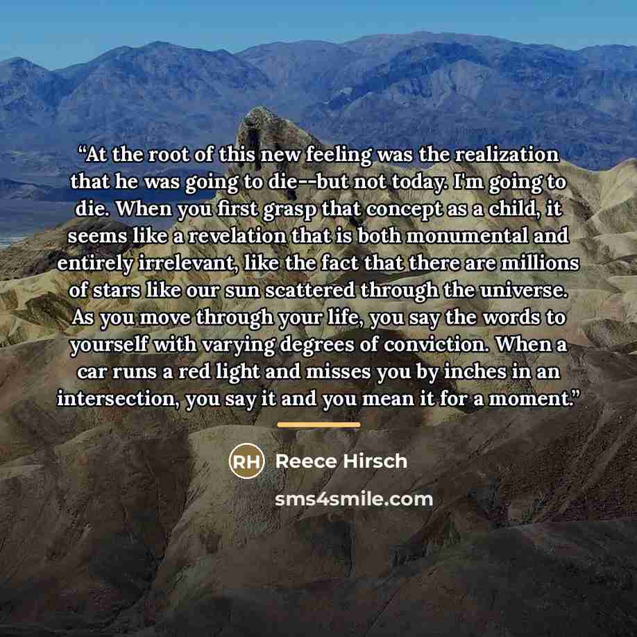 “At the root of this new feeling was the realization that he was going to die--but not today. I'm going to die. When you first grasp that concept as a child, it seems like a revelation that is both monumental and entirely irrelevant, like the fact that there are millions of stars like our sun…” quote by Reece Hirsch