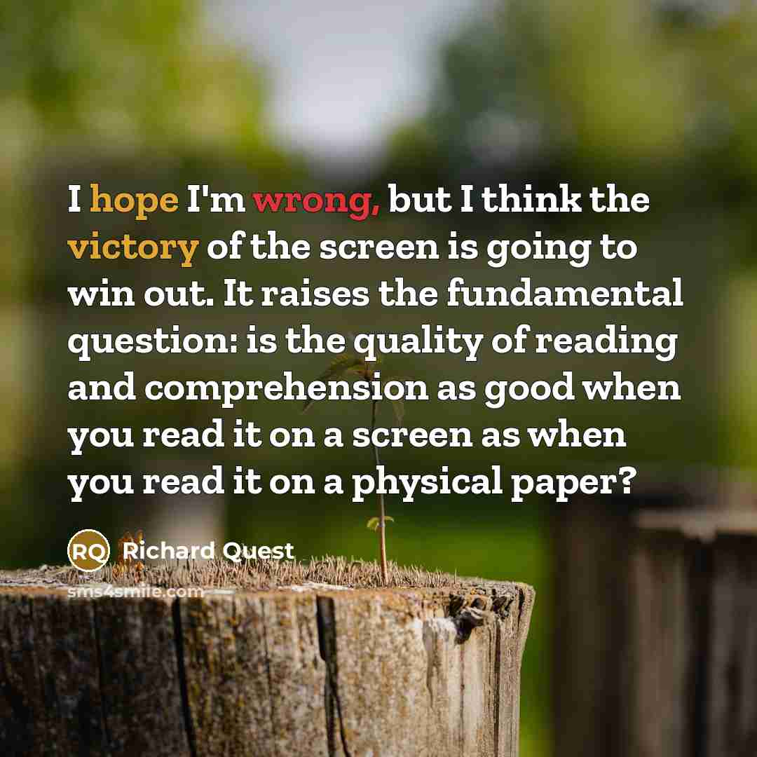 “I hope I'm wrong, but I think the victory of the screen is going to win out. It raises the fundamental question: is the quality of reading and comprehension as good when you read it on a screen as when you read it on a physical paper?” quote by Richard Quest