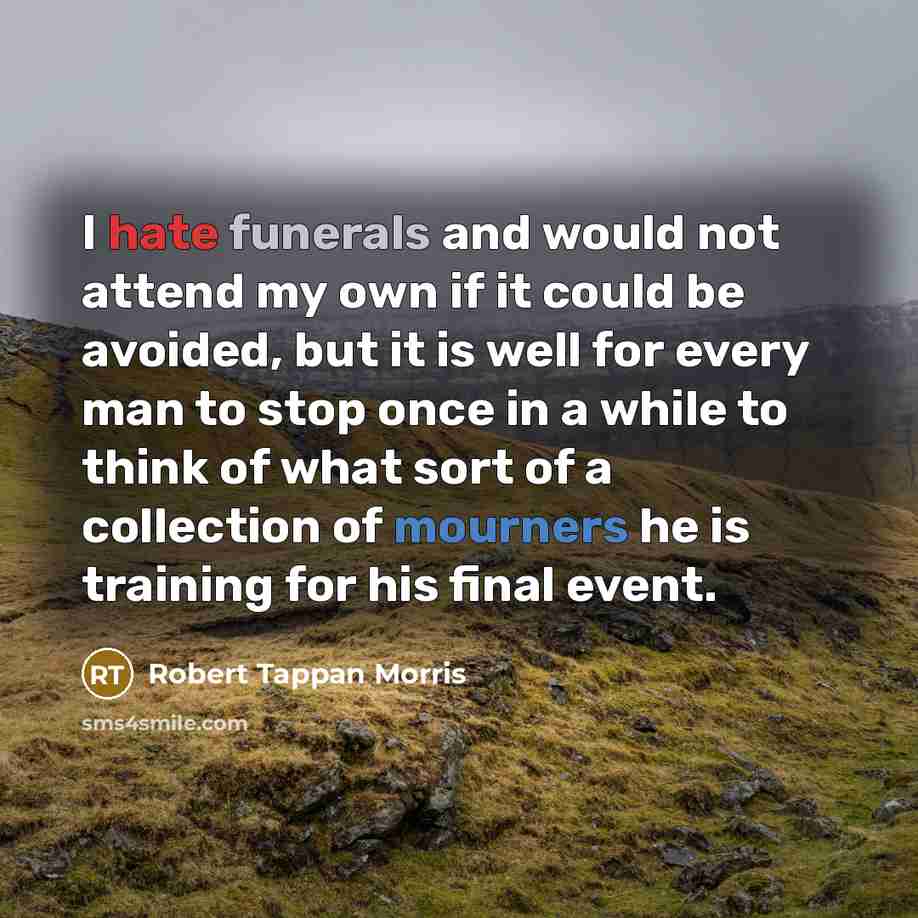 “I hate funerals and would not attend my own if it could be avoided, but it is well for every man to stop once in a while to think of what sort of a collection of mourners he is training for his final event.” quote by Robert Tappan Morris