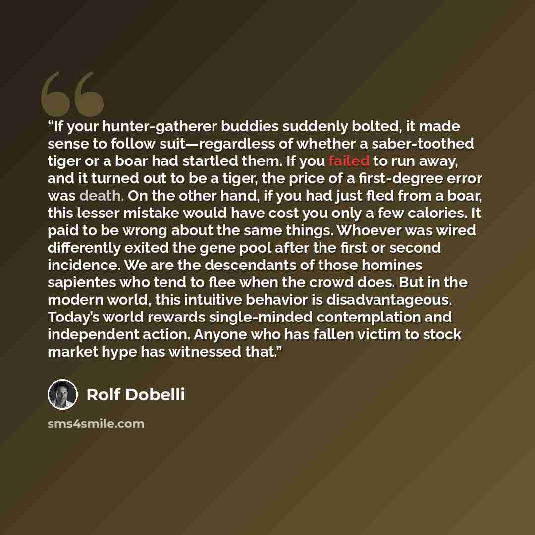 “If your hunter-gatherer buddies suddenly bolted, it made sense to follow suit—regardless of whether a saber-toothed tiger or a boar had startled them. If you failed to run away, and it turned out to be a tiger, the price of a first-degree error was death. On the other hand, if you had just fled…” quote by Rolf Dobelli