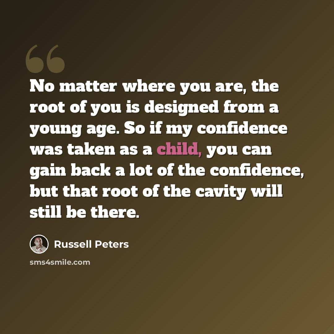 “No matter where you are, the root of you is designed from a young age. So if my confidence was taken as a child, you can gain back a lot of the confidence, but that root of the cavity will still be there.” quote by Russell Peters