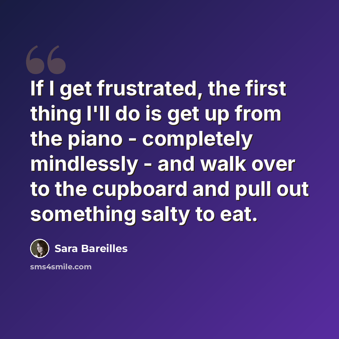 “If I get frustrated, the first thing I'll do is get up from the piano - completely mindlessly - and walk over to the cupboard and pull out something salty to eat.” quote by Sara Bareilles