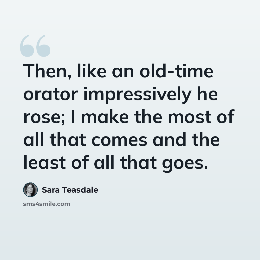 “Then, like an old-time orator impressively he rose; I make the most of all that comes and the least of all that goes.” quote by Sara Teasdale
