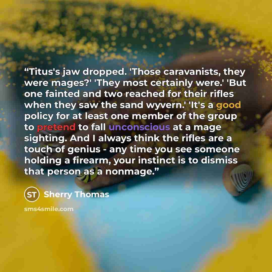 “Titus's jaw dropped. 'Those caravanists, they were mages?' 'They most certainly were.' 'But one fainted and two reached for their rifles when they saw the sand wyvern.' 'It's a good policy for at least one member of the group to pretend to fall unconscious at a mage sighting. And I always think…” quote by Sherry Thomas