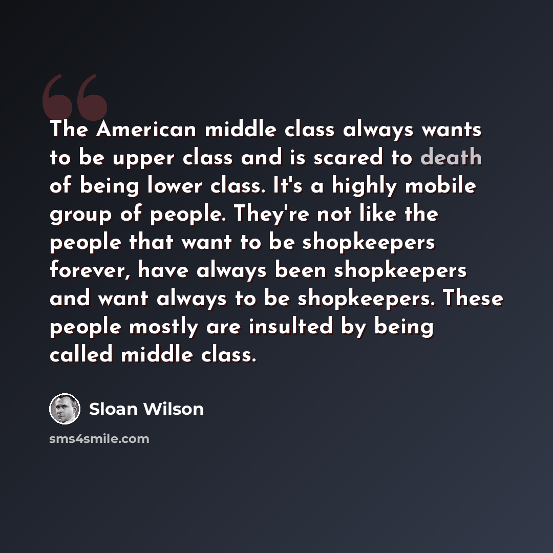 “The American middle class always wants to be upper class and is scared to death of being lower class. It's a highly mobile group of people. They're not like the people that want to be shopkeepers forever, have always been shopkeepers and want always to be shopkeepers. These people mostly are…” quote by Sloan Wilson