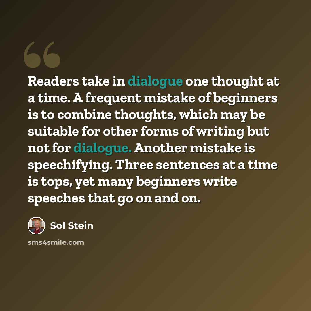 “Readers take in dialogue one thought at a time. A frequent mistake of beginners is to combine thoughts, which may be suitable for other forms of writing but not for dialogue. Another mistake is speechifying. Three sentences at a time is tops, yet many beginners write speeches that go on and on.” quote by Sol Stein