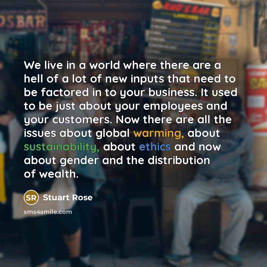 “We live in a world where there are a hell of a lot of new inputs that need to be factored in to your business. It used to be just about your employees and your customers. Now there are all the issues about global warming, about sustainability, about ethics and now about gender and the distribution…” quote by Stuart Rose
