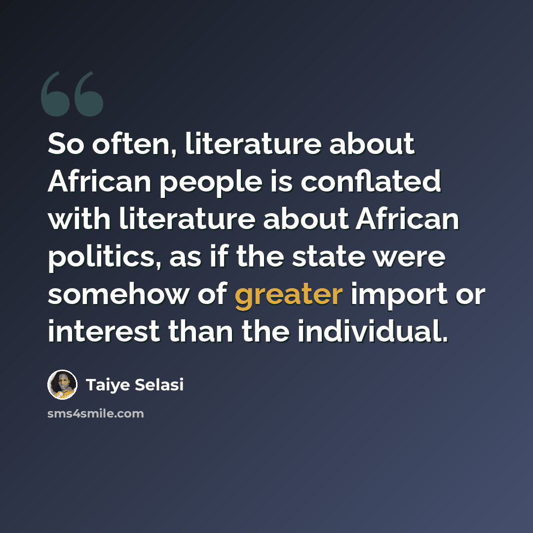 “So often, literature about African people is conflated with literature about African politics, as if the state were somehow of greater import or interest than the individual.” quote by Taiye Selasi