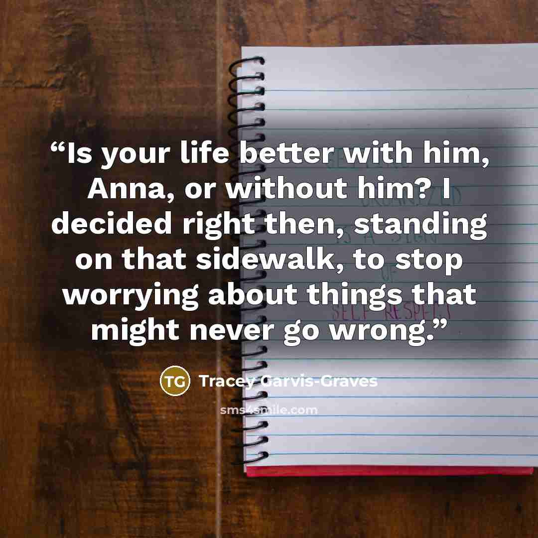 “Is your life better with him, Anna, or without him? I decided right then, standing on that sidewalk, to stop worrying about things that might never go wrong.” quote by Tracey Garvis-Graves