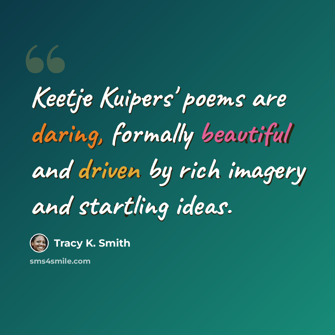“Keetje Kuipers' poems are daring, formally beautiful and driven by rich imagery and startling ideas.” quote by Tracy K. Smith