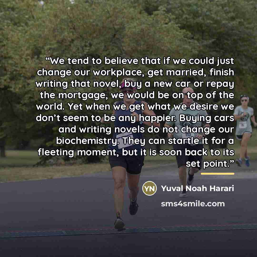 “We tend to believe that if we could just change our workplace, get married, finish writing that novel, buy a new car or repay the mortgage, we would be on top of the world. Yet when we get what we desire we don’t seem to be any happier. Buying cars and writing novels do not change our…” quote by Yuval Noah Harari