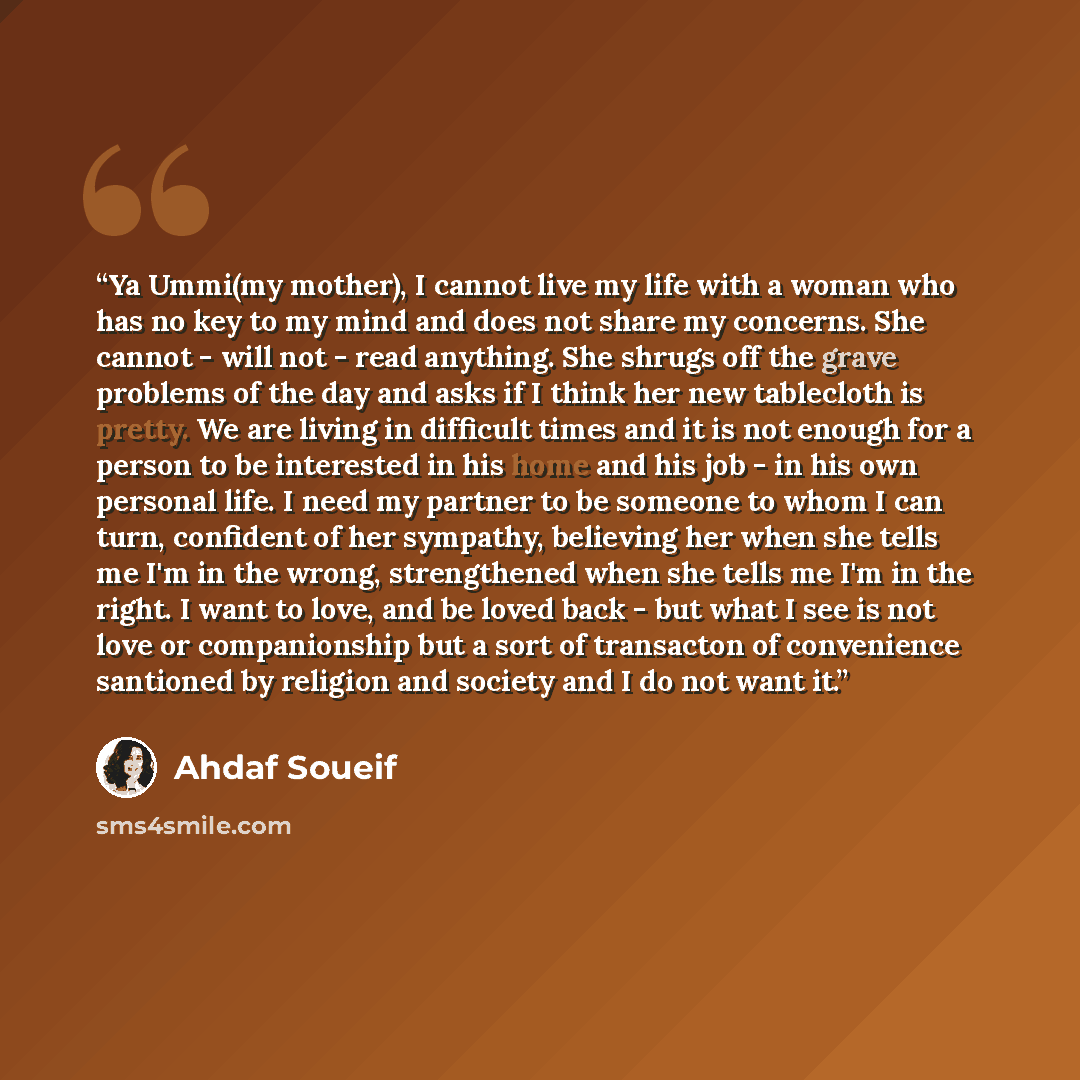 “Ya Ummi(my mother), I cannot live my life with a woman who has no key to my mind and does not share my concerns. She cannot - will not - read anything. She shrugs off the grave problems of the day and asks if I think her new tablecloth is pretty. We are living in difficult times and it is not…” quote by Ahdaf Soueif