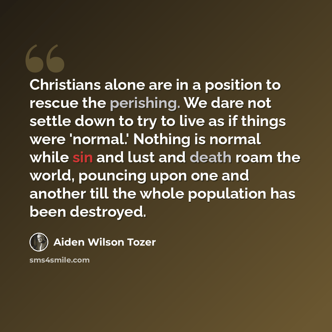 “Christians alone are in a position to rescue the perishing. We dare not settle down to try to live as if things were 'normal.' Nothing is normal while sin and lust and death roam the world, pouncing upon one and another till the whole population has been destroyed.” quote by Aiden Wilson Tozer