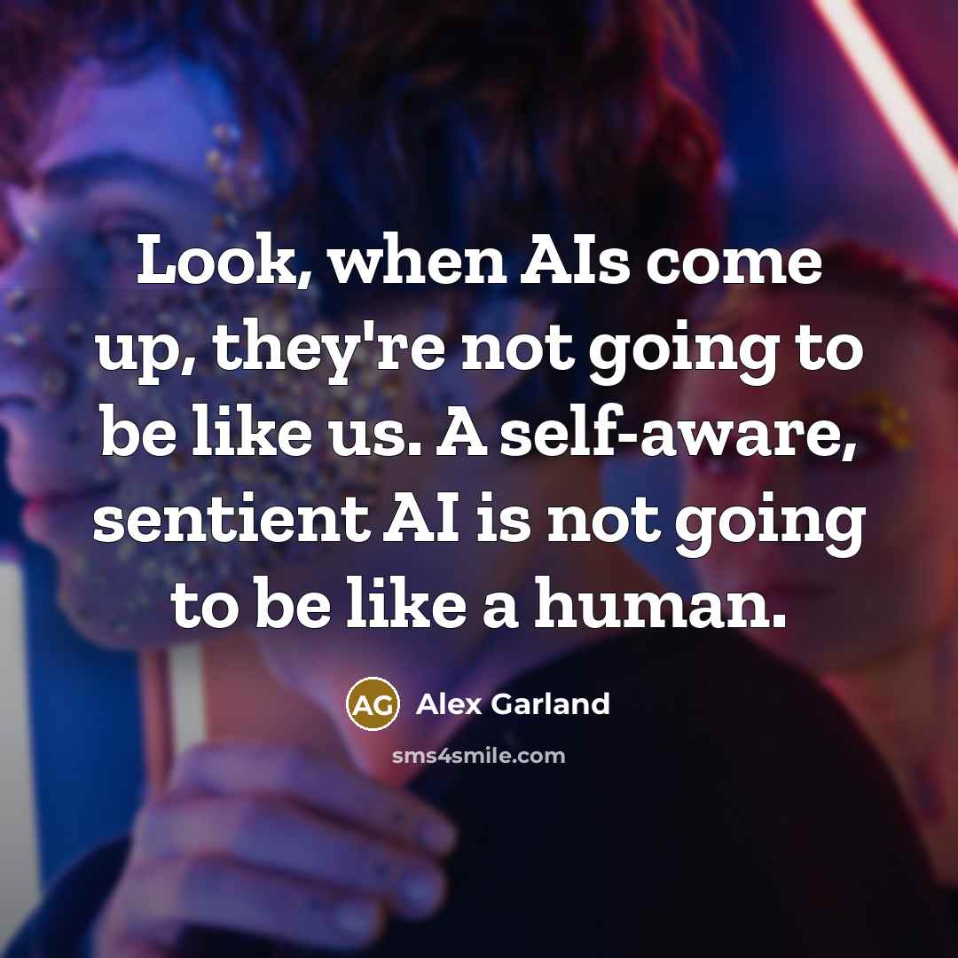 “Look, when AIs come up, they're not going to be like us. A self-aware, sentient AI is not going to be like a human.” quote by Alex Garland