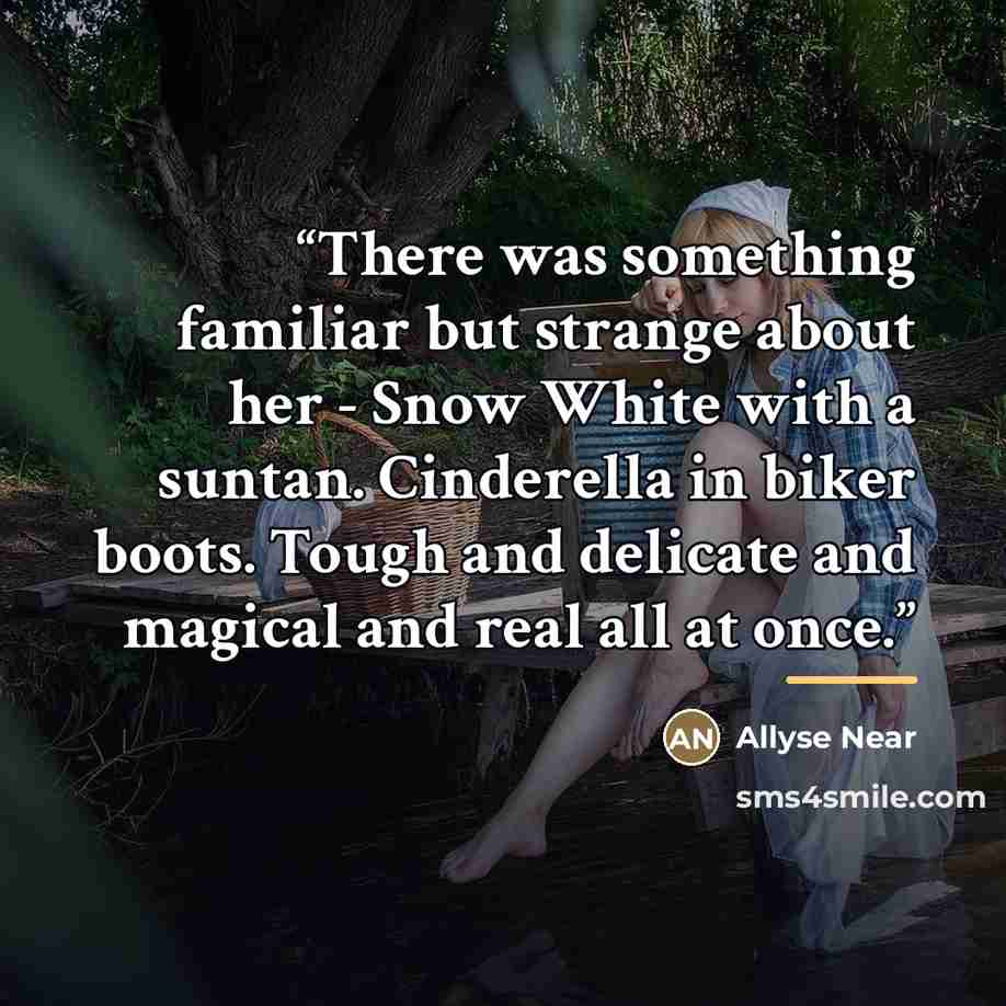“There was something familiar but strange about her - Snow White with a suntan. Cinderella in biker boots. Tough and delicate and magical and real all at once.” quote by Allyse Near