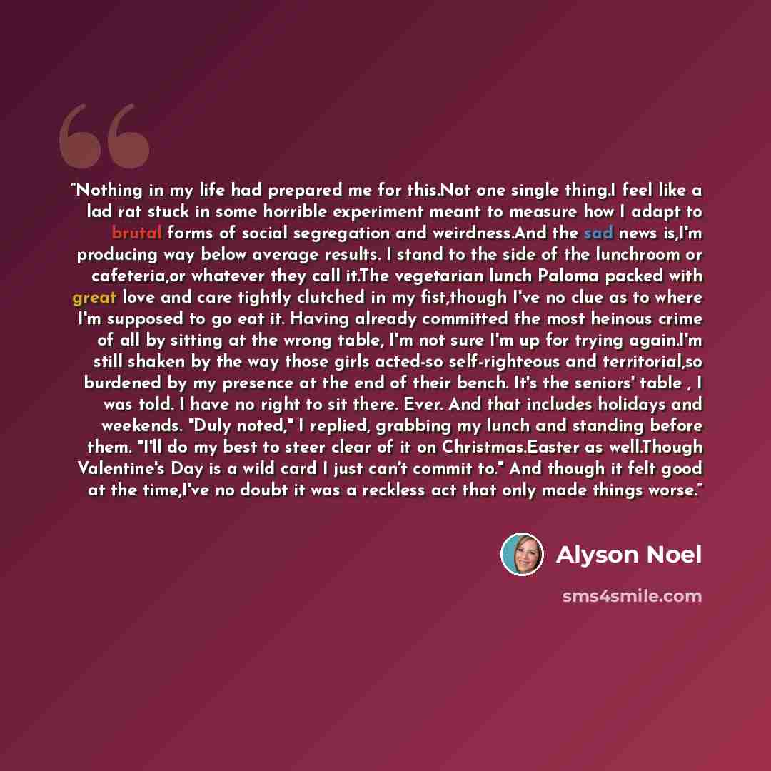 “Nothing in my life had prepared me for this.Not one single thing.I feel like a lad rat stuck in some horrible experiment meant to measure how I adapt to brutal forms of social segregation and weirdness.And the sad news is,I'm producing way below average results. I stand to the side of the…” quote by Alyson Noel